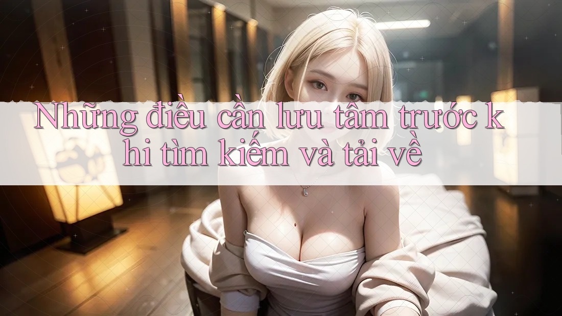 Những điều cần lưu tâm trước khi tìm kiếm và tải về