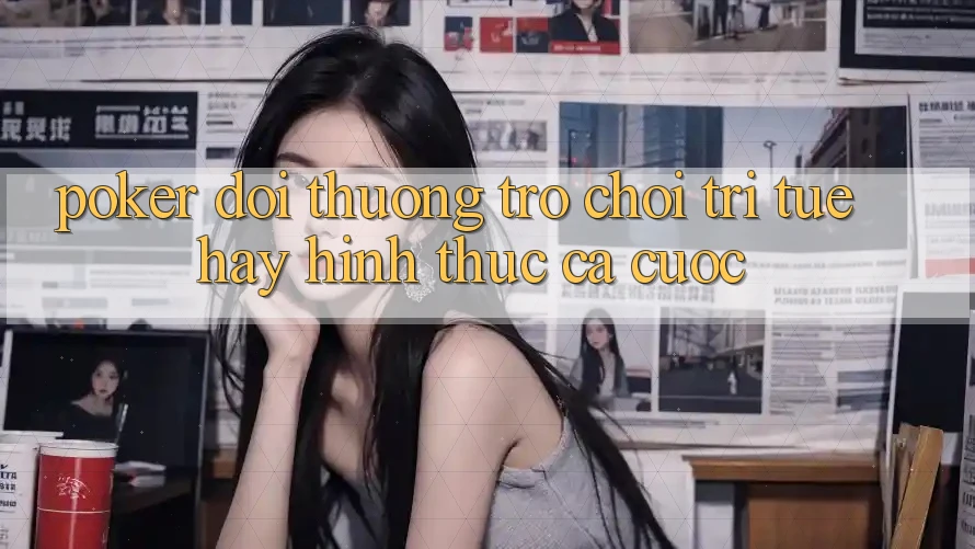 “Poker đổi thưởng” – Trò chơi trí tuệ hay hình thức cá cược?