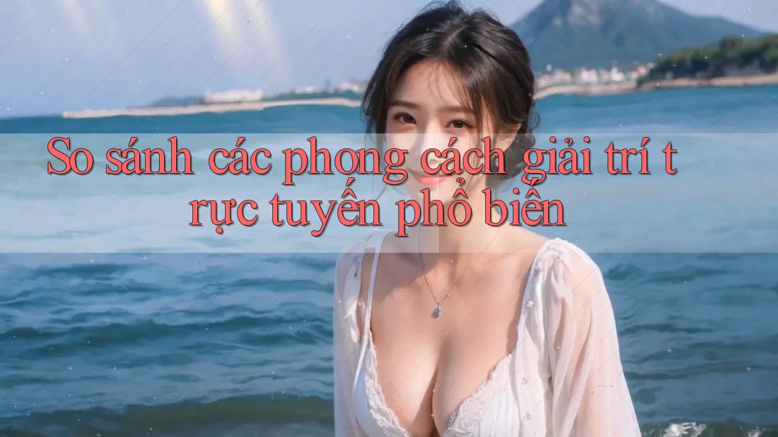 So sánh các phong cách giải trí trực tuyến phổ biến