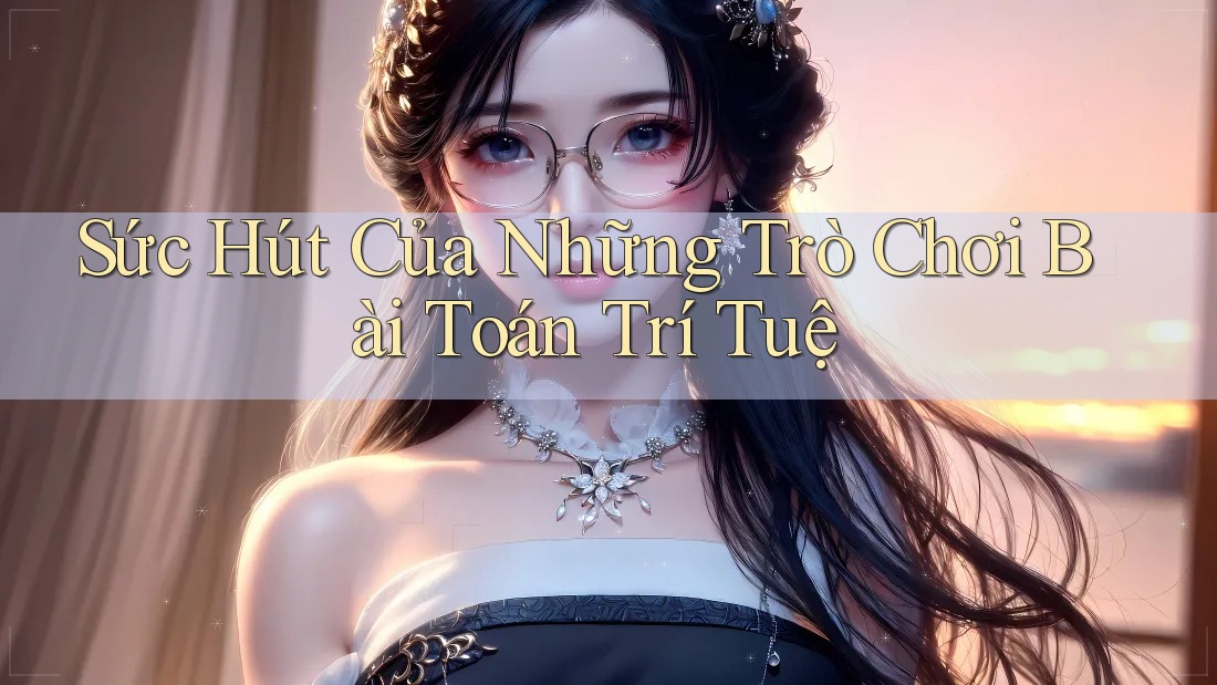 Sức Hút Của Những Trò Chơi Bài Toán Trí Tuệ