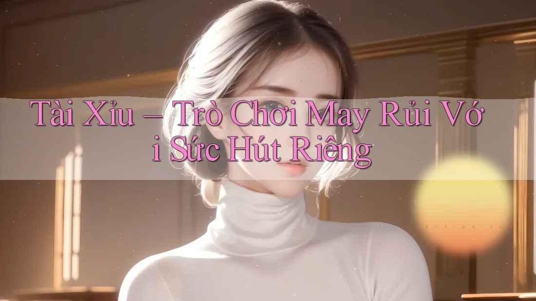 Tài Xỉu – Trò Chơi May Rủi Với Sức Hút Riêng
