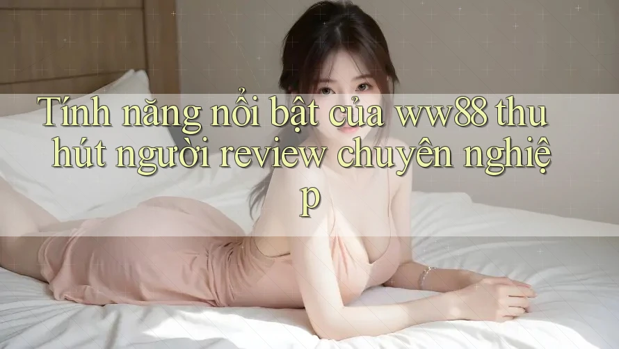 Tính năng nổi bật của ww88 thu hút người review chuyên nghiệp