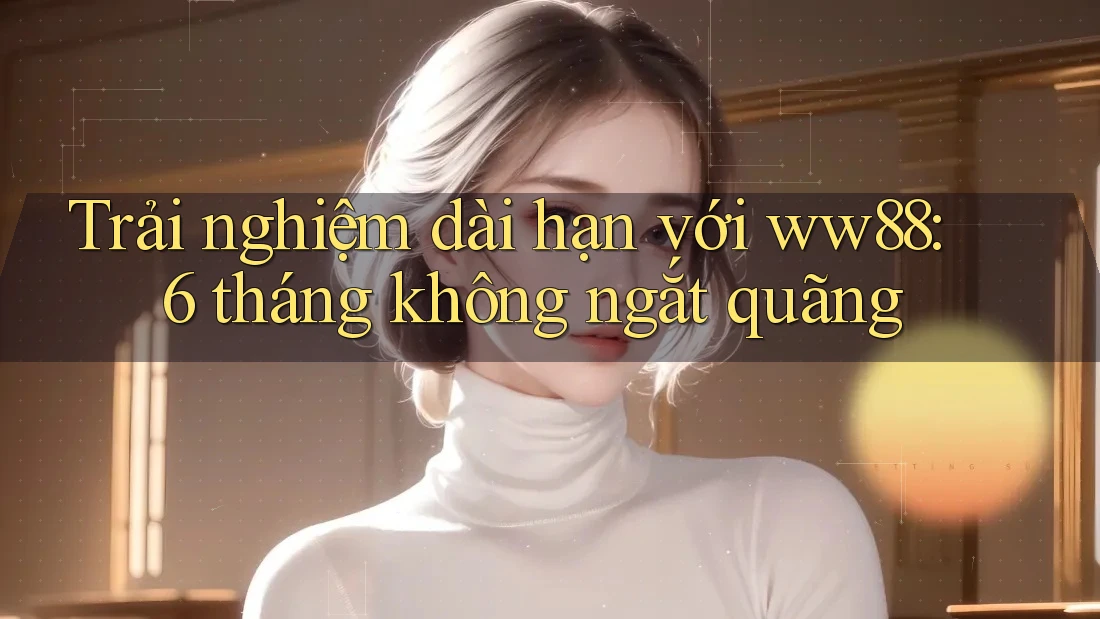 Trải nghiệm dài hạn với ww88: 6 tháng không ngắt quãng