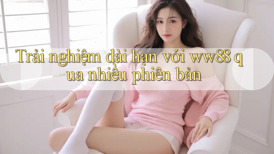 Trải nghiệm dài hạn với ww88 qua nhiều phiên bản