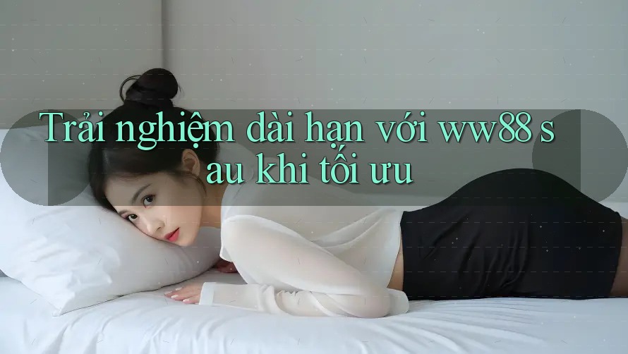 Trải nghiệm dài hạn với ww88 sau khi tối ưu