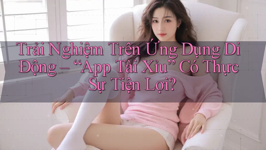 Trải Nghiệm Trên Ứng Dụng Di Động – “App Tài Xỉu” Có Thực Sự Tiện Lợi?