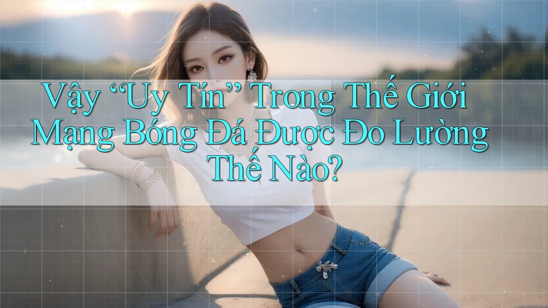 Vậy “Uy Tín” Trong Thế Giới Mạng Bóng Đá Được Đo Lường Thế Nào?
