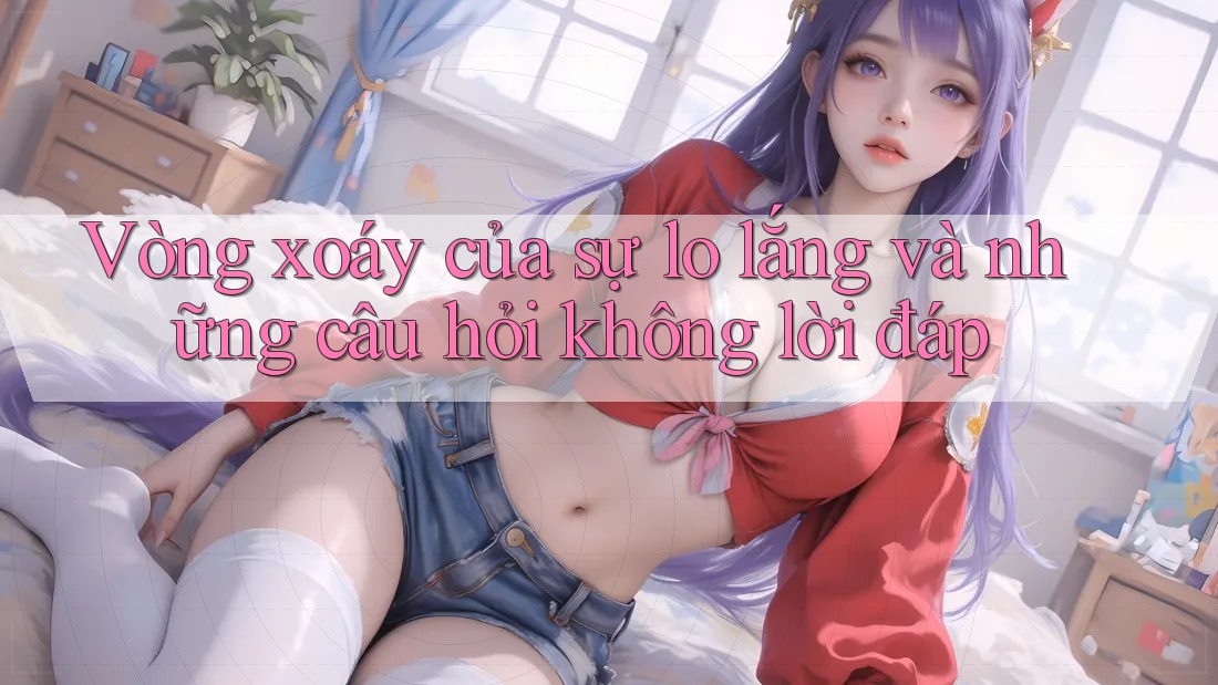 Vòng xoáy của sự lo lắng và những câu hỏi không lời đáp